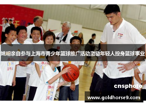 姚明亲自参与上海市青少年篮球推广活动激励年轻人投身篮球事业